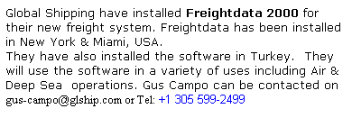 Text Box: Global Shipping have installed Freightdata 2000 for their new freight system. Freightdata has been installed in New York & Miami, USA.
They have also installed the software in Turkey.  They will use the software in a variety of uses including Air & Deep Sea  operations. Gus Campo can be contacted on
gus-campo@glship.com or Tel: +1 305 599-2499 
