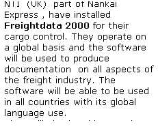 Text Box: NTI  (UK)  part of Nankai Express , have installed Freightdata 2000 for their cargo control. They operate on a global basis and the software will be used to produce documentation  on all aspects of the freight industry. The software will be able to be used in all countries with its global language use.
They will also be able to make use of CargoFind to track & trace their cargo World-Wide,
