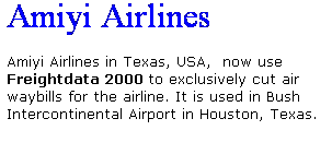 Text Box: Amiyi Airlines
 
Amiyi Airlines in Texas, USA,  now use Freightdata 2000 to exclusively cut air waybills for the airline. It is used in Bush Intercontinental Airport in Houston, Texas.
